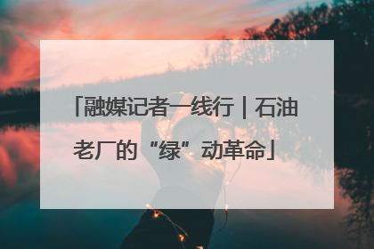 融媒记者一线行｜石油老厂的“绿”动革命