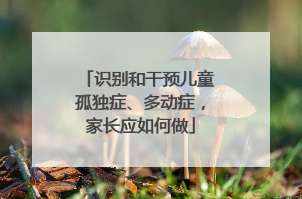识别和干预儿童孤独症、多动症，家长应如何做