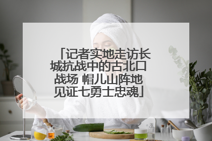 记者实地走访长城抗战中的古北口战场 帽儿山阵地见证七勇士忠魂