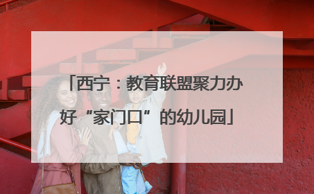 西宁：教育联盟聚力办好“家门口”的幼儿园