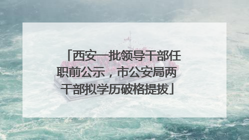 西安一批领导干部任职前公示，市公安局两干部拟学历破格提拔