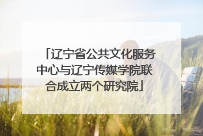 辽宁省公共文化服务中心与辽宁传媒学院联合成立两个研究院