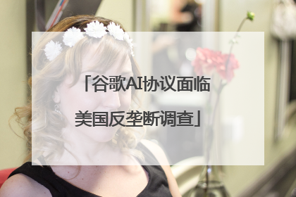 谷歌AI协议面临美国反垄断调查