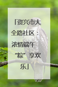 资兴市大全路社区：浓情端午 “粽”享欢乐