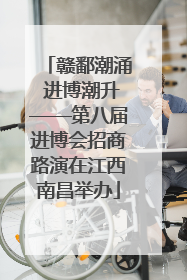 赣鄱潮涌 进博潮升——第八届进博会招商路演在江西南昌举办