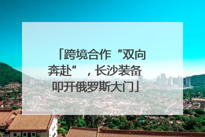 跨境合作“双向奔赴”，长沙装备叩开俄罗斯大门
