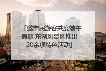 邀市民游客共度端午假期 东湖风景区推出20余项特色活动