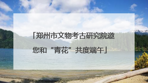 郑州市文物考古研究院邀您和“青花”共度端午