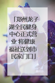 郑州龙子湖全民健身中心正式营业 将健康福祉送到市民家门口