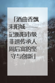 酒曲香飘耒阳城——记衡阳市级非遗传承人周后富的坚守与创新