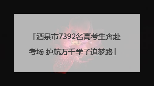 酒泉市7392名高考生奔赴考场 护航万千学子追梦路