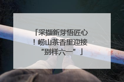 采撷新芽悟匠心！崂山茶香里迎接“别样六一”