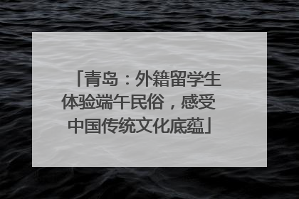 青岛：外籍留学生体验端午民俗，感受中国传统文化底蕴