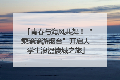 青春与海风共舞！“乘滴滴游烟台”开启大学生浪漫读城之旅
