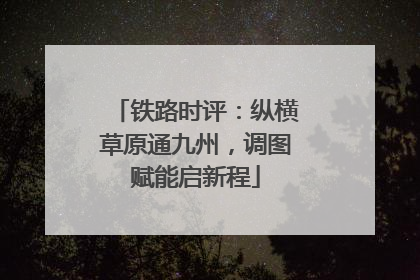 铁路时评：纵横草原通九州，调图赋能启新程