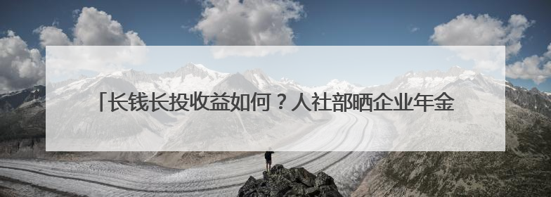 长钱长投收益如何？人社部晒企业年金成绩单，首次公布近三年累计收益率