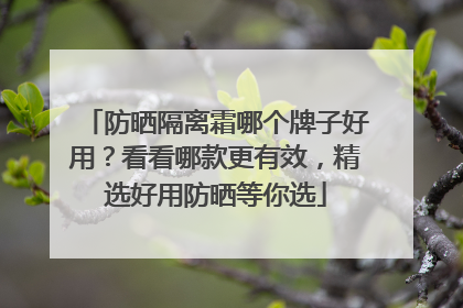 防晒隔离霜哪个牌子好用？看看哪款更有效，精选好用防晒等你选