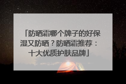 防晒霜哪个牌子的好保湿又防晒？防晒霜推荐：十大优质护肤品牌