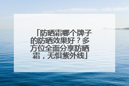 防晒霜哪个牌子的防晒效果好？多方位全面分享防晒霜，无惧紫外线