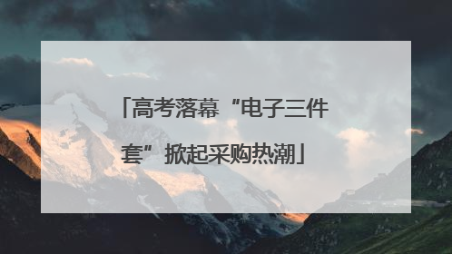 高考落幕“电子三件套”掀起采购热潮
