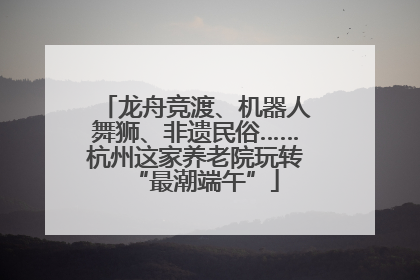 龙舟竞渡、机器人舞狮、非遗民俗……杭州这家养老院玩转“最潮端午”
