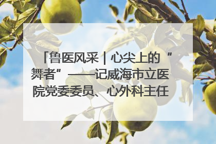 鲁医风采｜心尖上的“舞者”——记威海市立医院党委委员、心外科主任、主任医师景昊