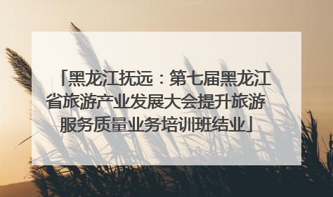 黑龙江抚远：第七届黑龙江省旅游产业发展大会提升旅游服务质量业务培训班结业