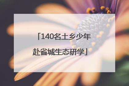 140名土乡少年赴省城生态研学