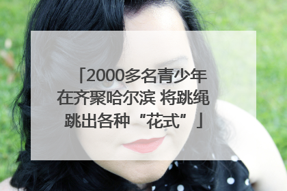 2000多名青少年在齐聚哈尔滨 将跳绳跳出各种“花式”