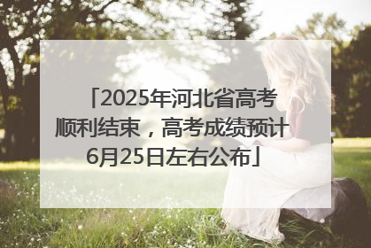 2025年河北省高考顺利结束，高考成绩预计6月25日左右公布