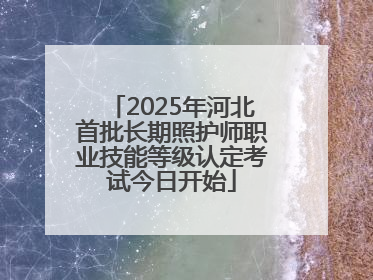 2025年河北首批长期照护师职业技能等级认定考试今日开始