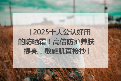 2025十大公认好用的防晒霜！高倍防护养肤提亮，敏感肌直接抄