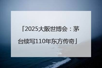 2025大阪世博会：茅台续写110年东方传奇
