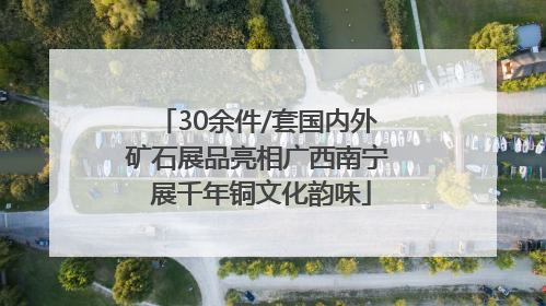 30余件/套国内外矿石展品亮相广西南宁 展千年铜文化韵味