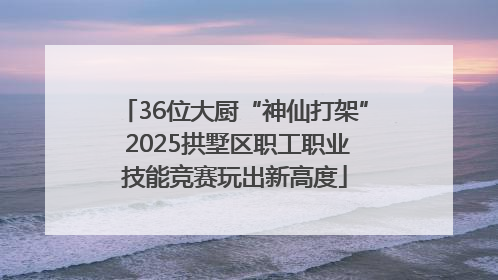 36位大厨“神仙打架” 2025拱墅区职工职业技能竞赛玩出新高度
